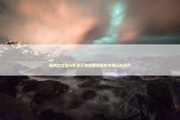 英伟达估值分析古人智慧解读资本市场认知迭代