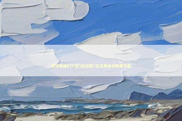 顶流券商ETF近5日狂揽7亿元券业并购潮又起