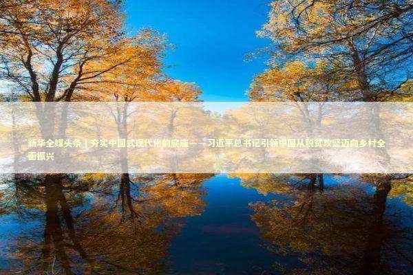 新华全媒头条｜夯实中国式现代化的底座——习近平总书记引领中国从脱贫攻坚迈向乡村全面振兴 新闻