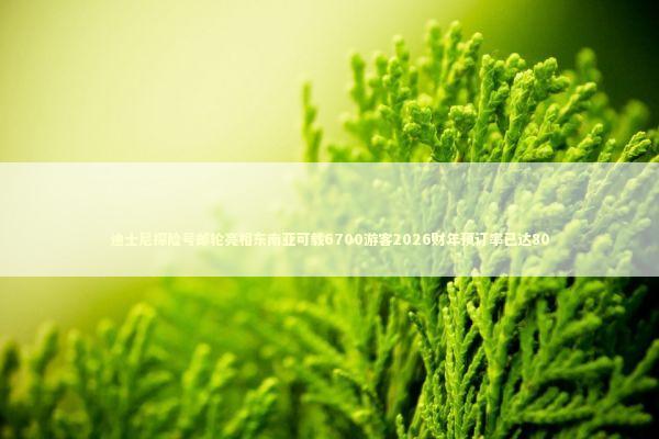 迪士尼探险号邮轮亮相东南亚可载6700游客2026财年预订率已达80