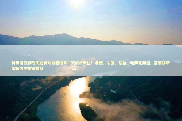 特朗普就伊朗问题释放最新信号！双航母就位！希腊、法国、波兰、哈萨克斯坦、塞浦路斯等国发布重要提醒