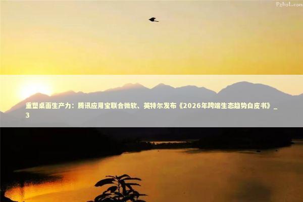 重塑桌面生产力：腾讯应用宝联合微软、英特尔发布《2026年跨端生态趋势白皮书》_3