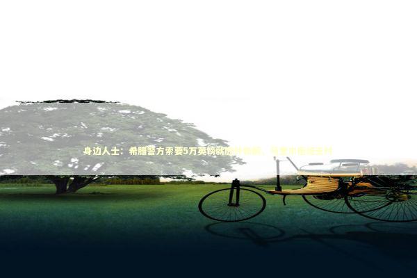 身边人士：希腊警方索要5万英镑就庭外和解，马奎尔拒绝支付