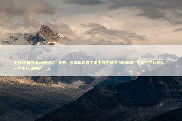 失散25年的张云鹏回家！父亲：当年得知孩子走失时在狱中口吐鲜血，知道儿子找到后“一个多月没睡好”_1