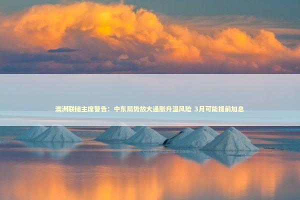 澳洲联储主席警告：中东局势放大通胀升温风险 3月可能提前加息