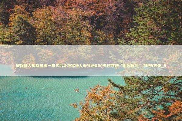 被保险人瘫痪出院一年多后身故富德人寿只赔660元法院依“近因原则”判赔5万元_5