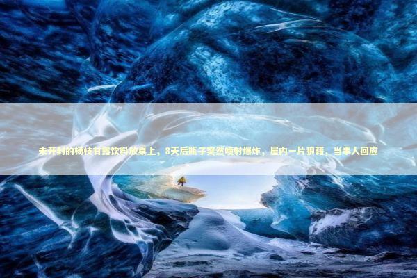 未开封的杨枝甘露饮料放桌上，8天后瓶子突然喷射爆炸，屋内一片狼藉，当事人回应